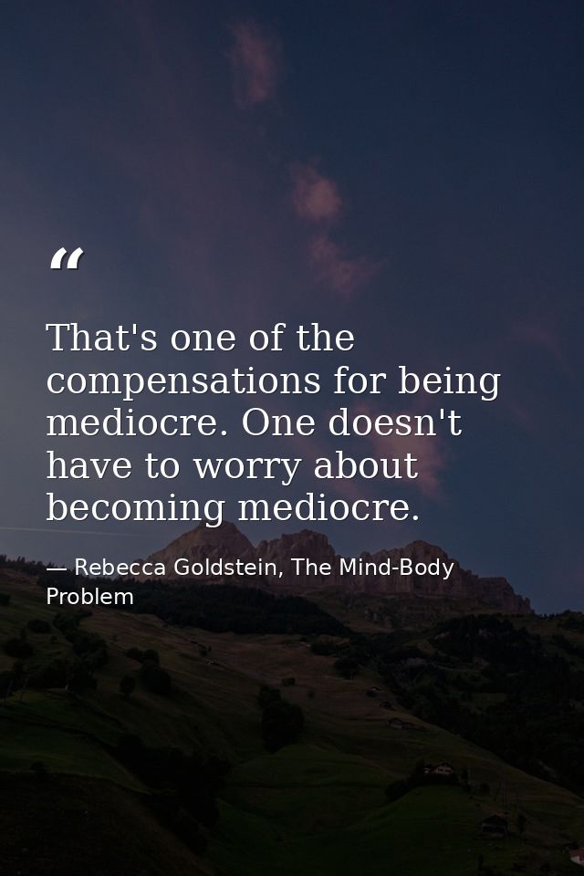 That's one of the compensations for being mediocre. One doesn't have to worry about becoming mediocre. — Rebecca Goldstein, The Mind-Body Problem