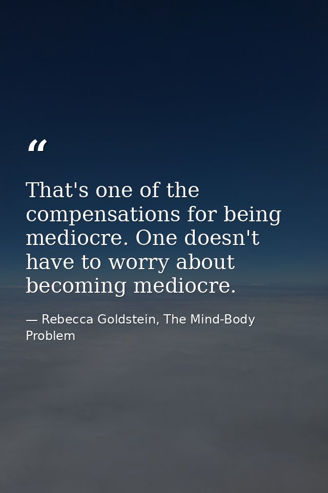 That's one of the compensations for being mediocre. One doesn't have to worry about becoming mediocre. — Rebecca Goldstein, The Mind-Body Problem