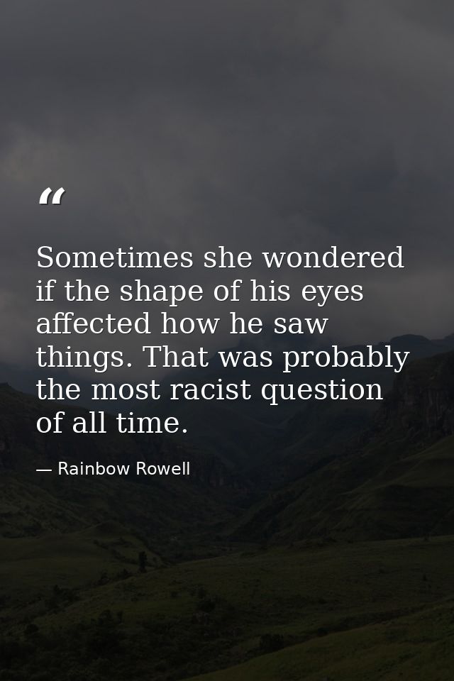 Sometimes she wondered if the shape of his eyes affected how he saw things. That was probably the most racist question o — Rainbow Rowell
