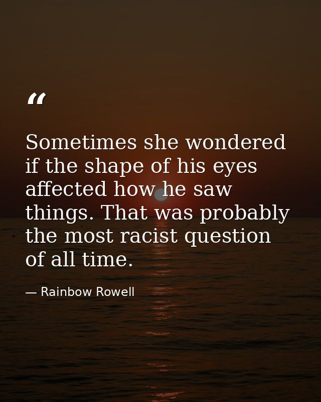 Sometimes she wondered if the shape of his eyes affected how he saw things. That was probably the most racist question o — Rainbow Rowell