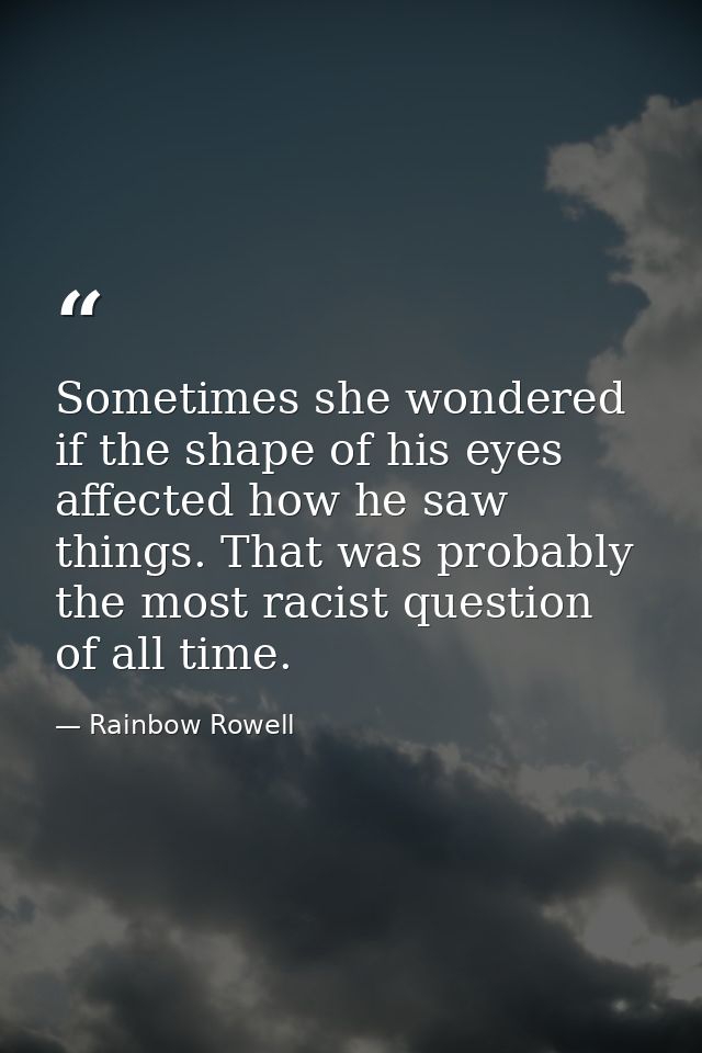 Sometimes she wondered if the shape of his eyes affected how he saw things. That was probably the most racist question o — Rainbow Rowell