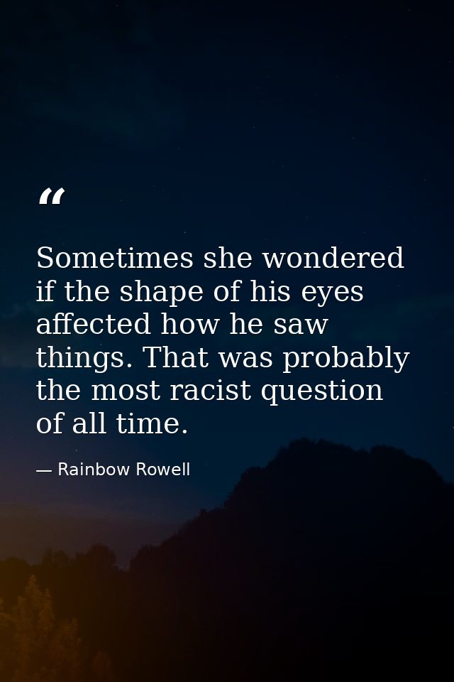 Sometimes she wondered if the shape of his eyes affected how he saw things. That was probably the most racist question o — Rainbow Rowell