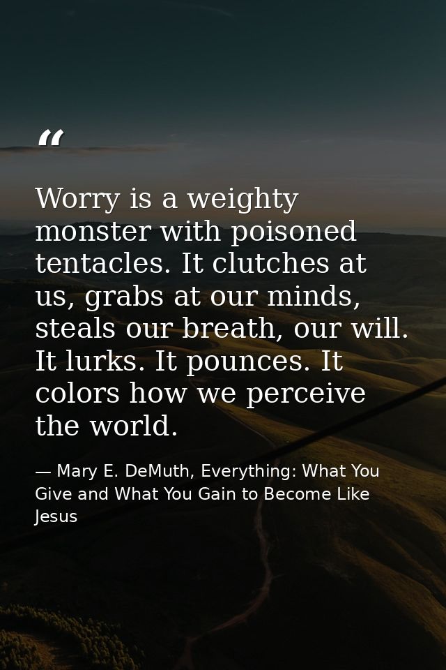 Worry is a weighty monster with poisoned tentacles. It clutches at us, grabs at our minds, steals our breath, our will.  — Mary E. DeMuth, Everything: What You Give and What You Gain to Become Like Jesus