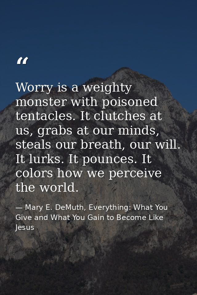 Worry is a weighty monster with poisoned tentacles. It clutches at us, grabs at our minds, steals our breath, our will.  — Mary E. DeMuth, Everything: What You Give and What You Gain to Become Like Jesus