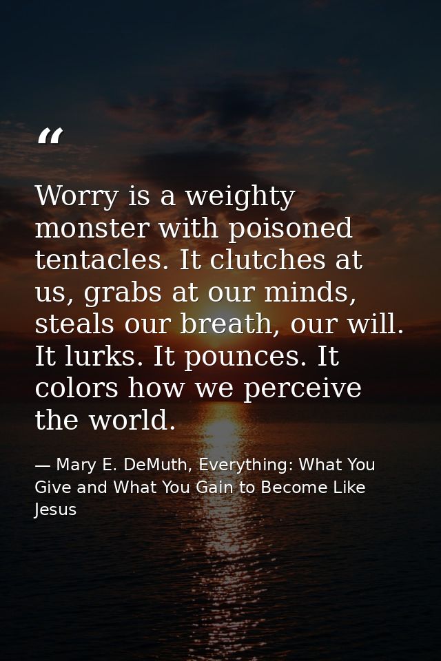 Worry is a weighty monster with poisoned tentacles. It clutches at us, grabs at our minds, steals our breath, our will.  — Mary E. DeMuth, Everything: What You Give and What You Gain to Become Like Jesus