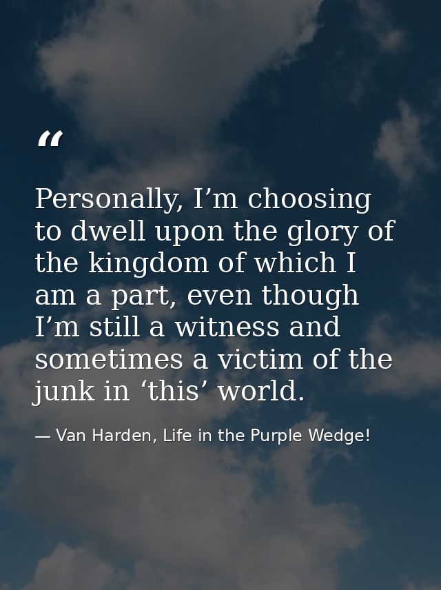 Personally, I’m choosing to dwell upon the glory of the kingdom of which I am a part, even though I’m still a witness an — Van Harden, Life in the Purple Wedge!