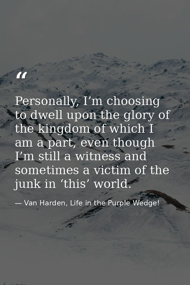 Personally, I’m choosing to dwell upon the glory of the kingdom of which I am a part, even though I’m still a witness an — Van Harden, Life in the Purple Wedge!