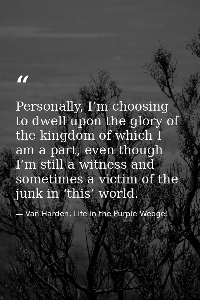 Personally, I’m choosing to dwell upon the glory of the kingdom of which I am a part, even though I’m still a witness an — Van Harden, Life in the Purple Wedge!