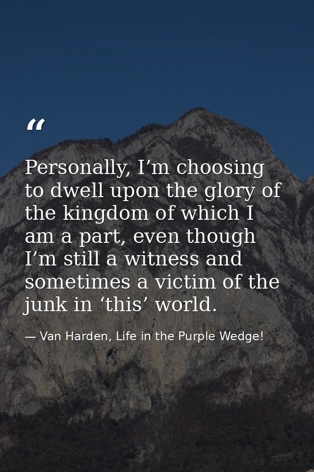 Personally, I’m choosing to dwell upon the glory of the kingdom of which I am a part, even though I’m still a witness an — Van Harden, Life in the Purple Wedge!