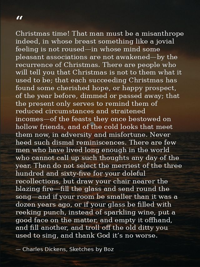 Christmas time! That man must be a misanthrope indeed, in whose breast something like a jovial feeling is not roused—in  — Charles Dickens, Sketches by Boz
