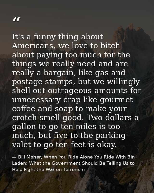 It's a funny thing about Americans, we love to bitch about paying too much for the things we really need and are really  — Bill Maher, When You Ride Alone You Ride With Bin Laden: What the Government Should Be Telling Us to Help Fight the War on Terrorism