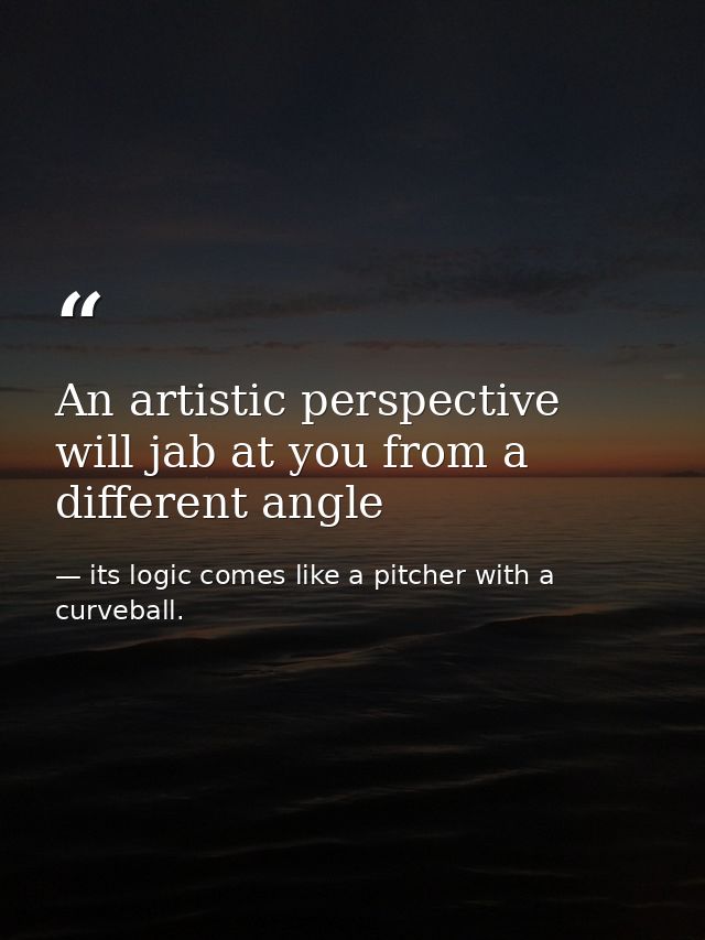 An artistic perspective will jab at you from a different angle — its logic comes like a pitcher with a curveball.