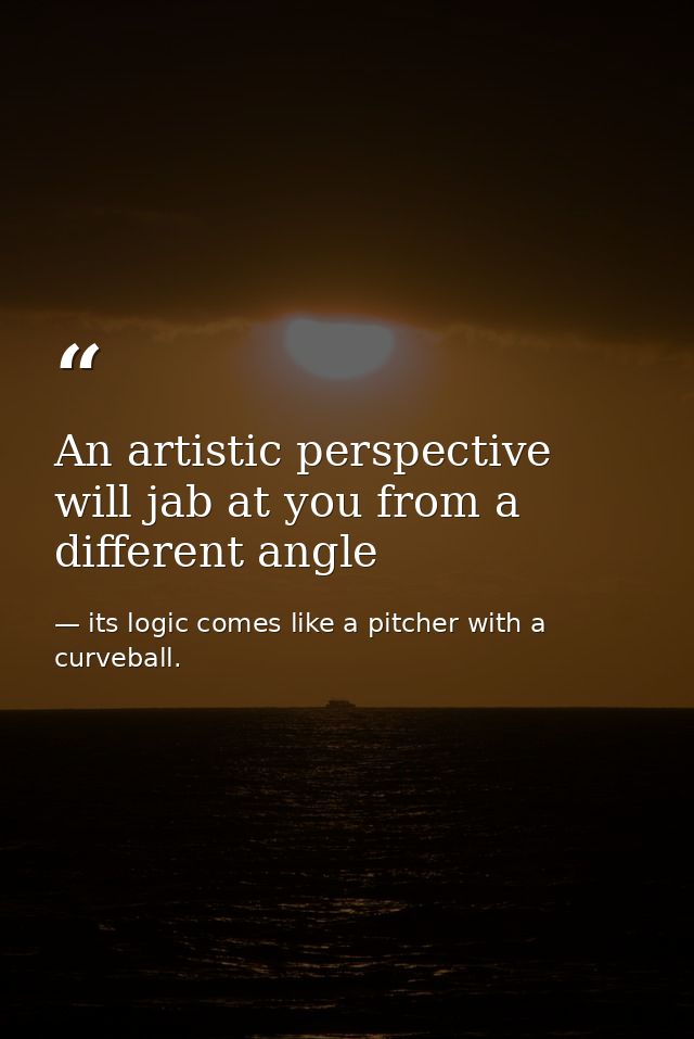 An artistic perspective will jab at you from a different angle — its logic comes like a pitcher with a curveball.