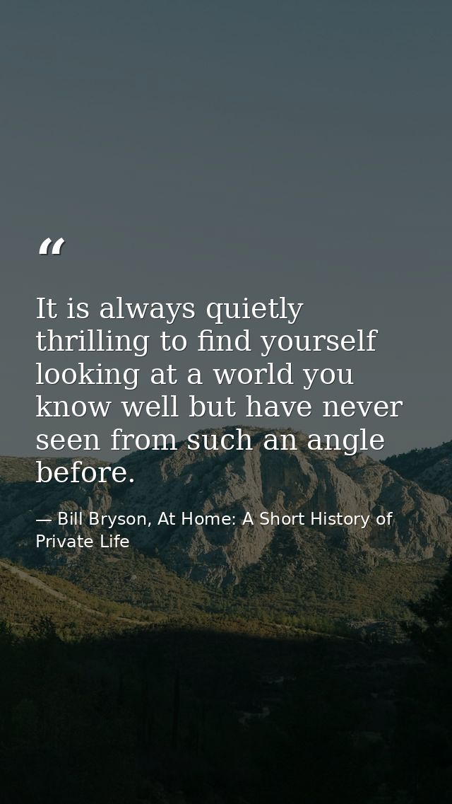 It is always quietly thrilling to find yourself looking at a world you know well but have never seen from such an angle  — Bill Bryson, At Home: A Short History of Private Life