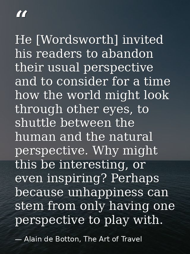 He [Wordsworth] invited his readers to abandon their usual perspective and to consider for a time how the world might lo — Alain de Botton, The Art of Travel