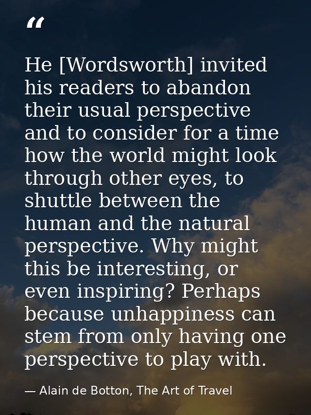 He [Wordsworth] invited his readers to abandon their usual perspective and to consider for a time how the world might lo — Alain de Botton, The Art of Travel
