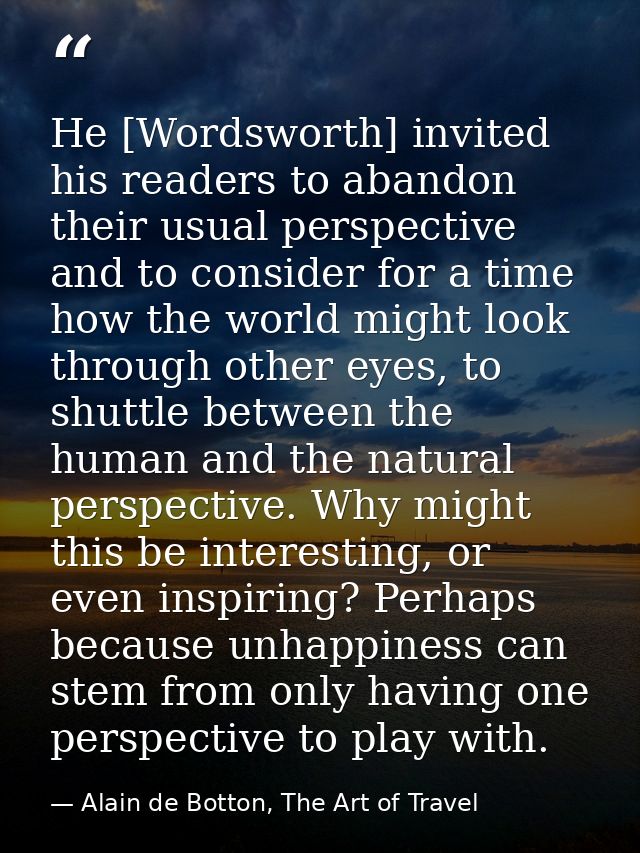 He [Wordsworth] invited his readers to abandon their usual perspective and to consider for a time how the world might lo — Alain de Botton, The Art of Travel