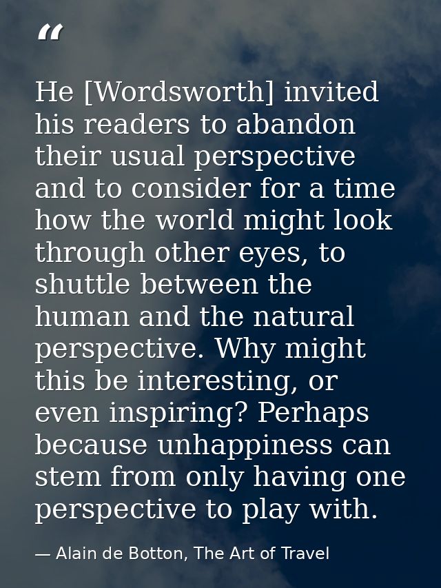 He [Wordsworth] invited his readers to abandon their usual perspective and to consider for a time how the world might lo — Alain de Botton, The Art of Travel