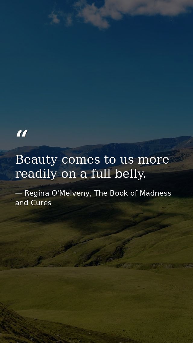 Beauty comes to us more readily on a full belly. — Regina O'Melveny, The Book of Madness and Cures