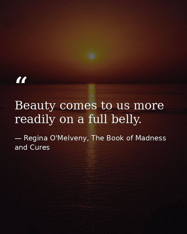 Beauty comes to us more readily on a full belly. — Regina O'Melveny, The Book of Madness and Cures