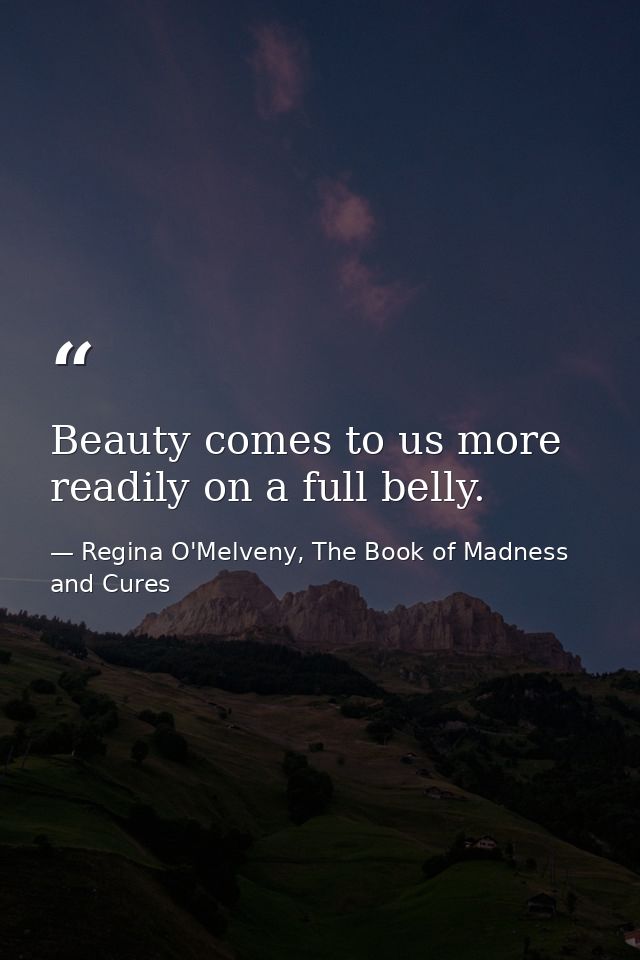 Beauty comes to us more readily on a full belly. — Regina O'Melveny, The Book of Madness and Cures