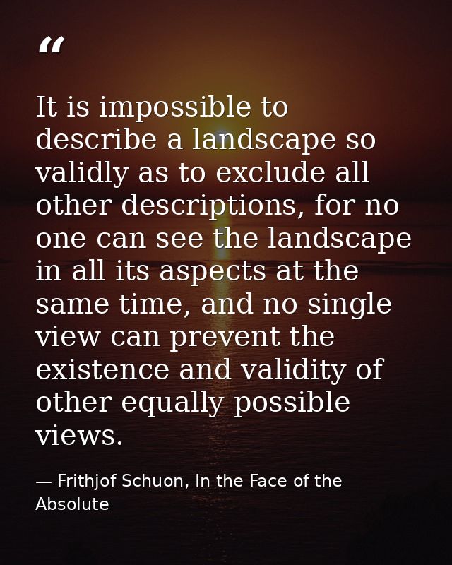 It is impossible to describe a landscape so validly as to exclude all other descriptions, for no one can see the landsca — Frithjof Schuon, In the Face of the Absolute