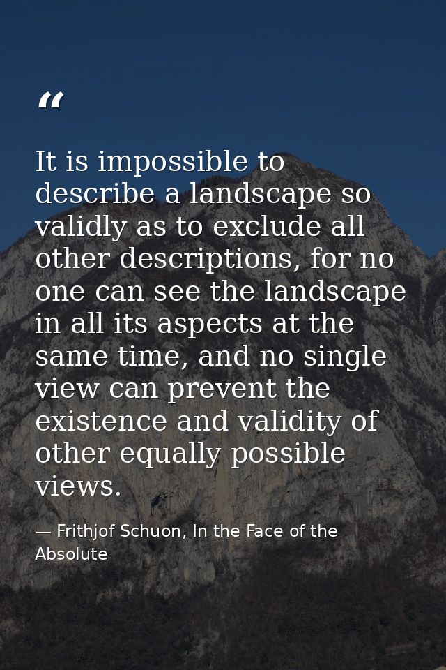 It is impossible to describe a landscape so validly as to exclude all other descriptions, for no one can see the landsca — Frithjof Schuon, In the Face of the Absolute