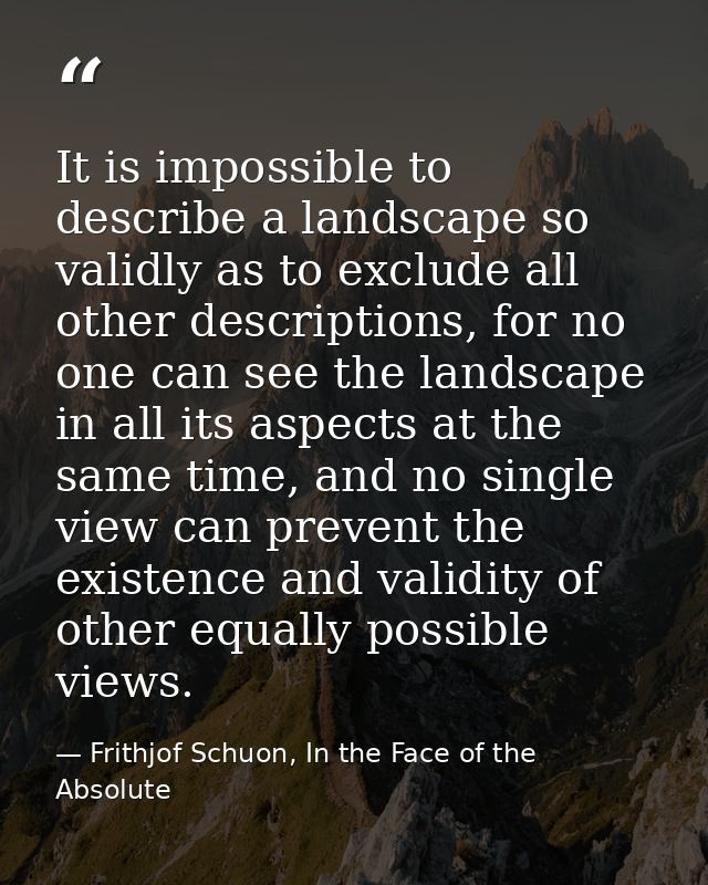 It is impossible to describe a landscape so validly as to exclude all other descriptions, for no one can see the landsca — Frithjof Schuon, In the Face of the Absolute
