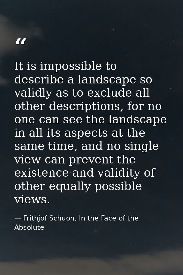 It is impossible to describe a landscape so validly as to exclude all other descriptions, for no one can see the landsca — Frithjof Schuon, In the Face of the Absolute