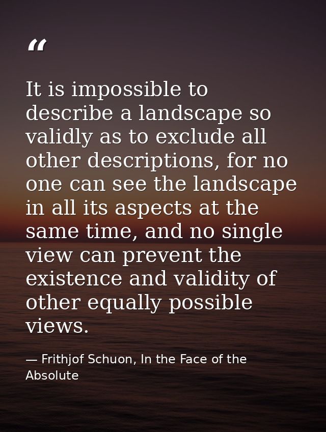 It is impossible to describe a landscape so validly as to exclude all other descriptions, for no one can see the landsca — Frithjof Schuon, In the Face of the Absolute