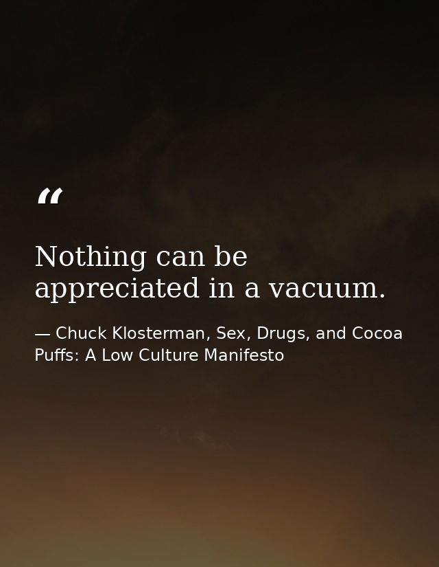 Nothing can be appreciated in a vacuum. — Chuck Klosterman, Sex, Drugs, and Cocoa Puffs: A Low Culture Manifesto
