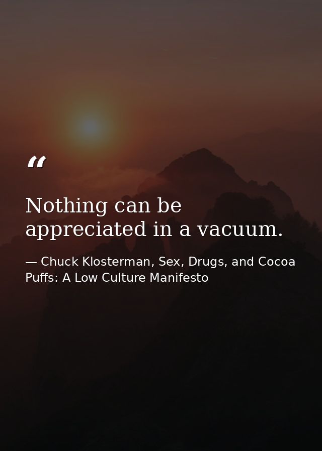 Nothing can be appreciated in a vacuum. — Chuck Klosterman, Sex, Drugs, and Cocoa Puffs: A Low Culture Manifesto