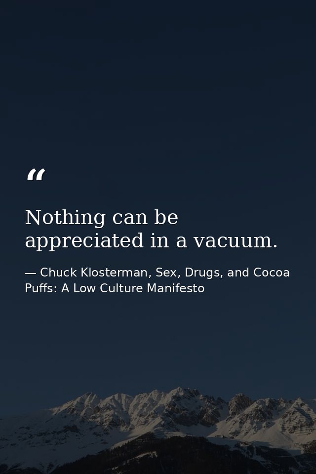 Nothing can be appreciated in a vacuum. — Chuck Klosterman, Sex, Drugs, and Cocoa Puffs: A Low Culture Manifesto