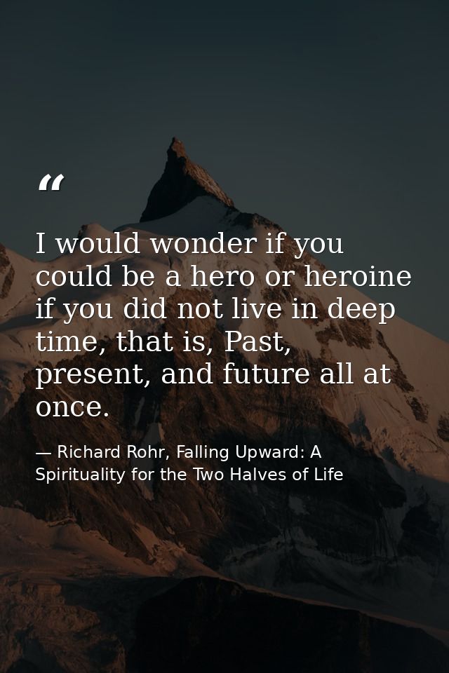 I would wonder if you could be a hero or heroine if you did not live in deep time, that is, Past, present, and future al — Richard Rohr, Falling Upward: A Spirituality for the Two Halves of Life