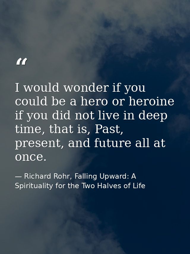 I would wonder if you could be a hero or heroine if you did not live in deep time, that is, Past, present, and future al — Richard Rohr, Falling Upward: A Spirituality for the Two Halves of Life