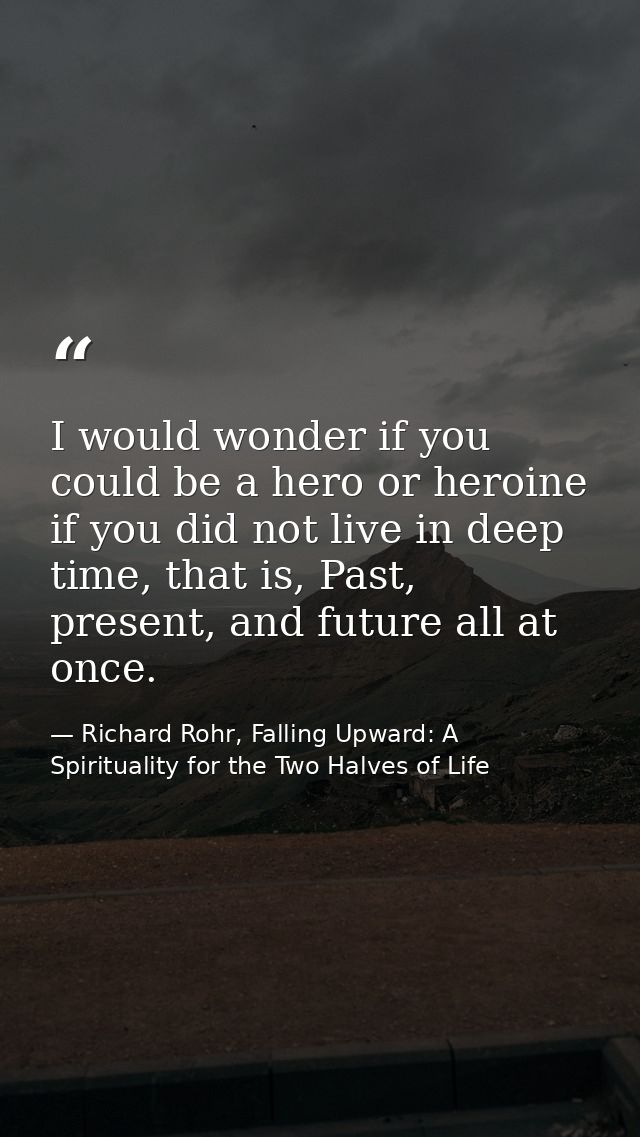 I would wonder if you could be a hero or heroine if you did not live in deep time, that is, Past, present, and future al — Richard Rohr, Falling Upward: A Spirituality for the Two Halves of Life