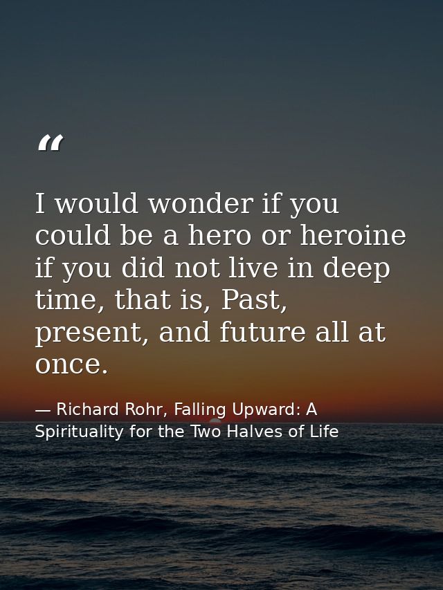 I would wonder if you could be a hero or heroine if you did not live in deep time, that is, Past, present, and future al — Richard Rohr, Falling Upward: A Spirituality for the Two Halves of Life