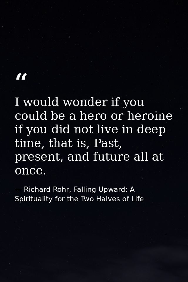 I would wonder if you could be a hero or heroine if you did not live in deep time, that is, Past, present, and future al — Richard Rohr, Falling Upward: A Spirituality for the Two Halves of Life