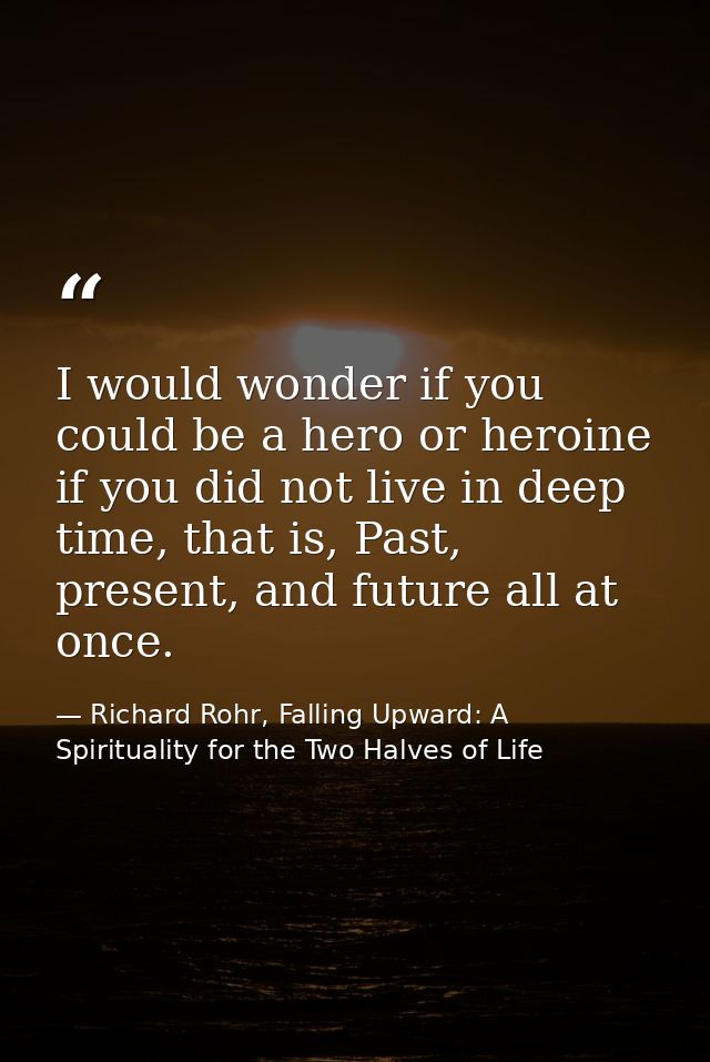I would wonder if you could be a hero or heroine if you did not live in deep time, that is, Past, present, and future al — Richard Rohr, Falling Upward: A Spirituality for the Two Halves of Life