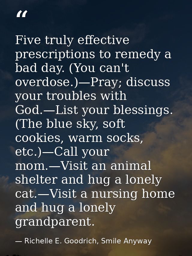 Five truly effective prescriptions to remedy a bad day. (You can't overdose.)—Pray; discuss your troubles with God.—List — Richelle E. Goodrich, Smile Anyway