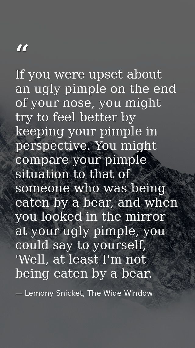 If you were upset about an ugly pimple on the end of your nose, you might try to feel better by keeping your pimple in p — Lemony Snicket, The Wide Window