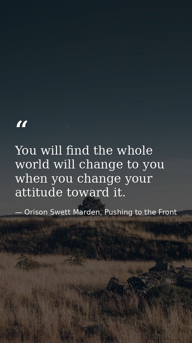 You will find the whole world will change to you when you change your attitude toward it. — Orison Swett Marden, Pushing to the Front