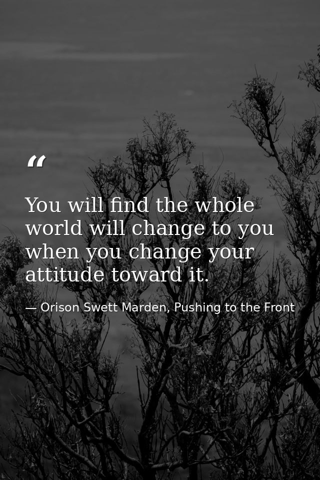 You will find the whole world will change to you when you change your attitude toward it. — Orison Swett Marden, Pushing to the Front