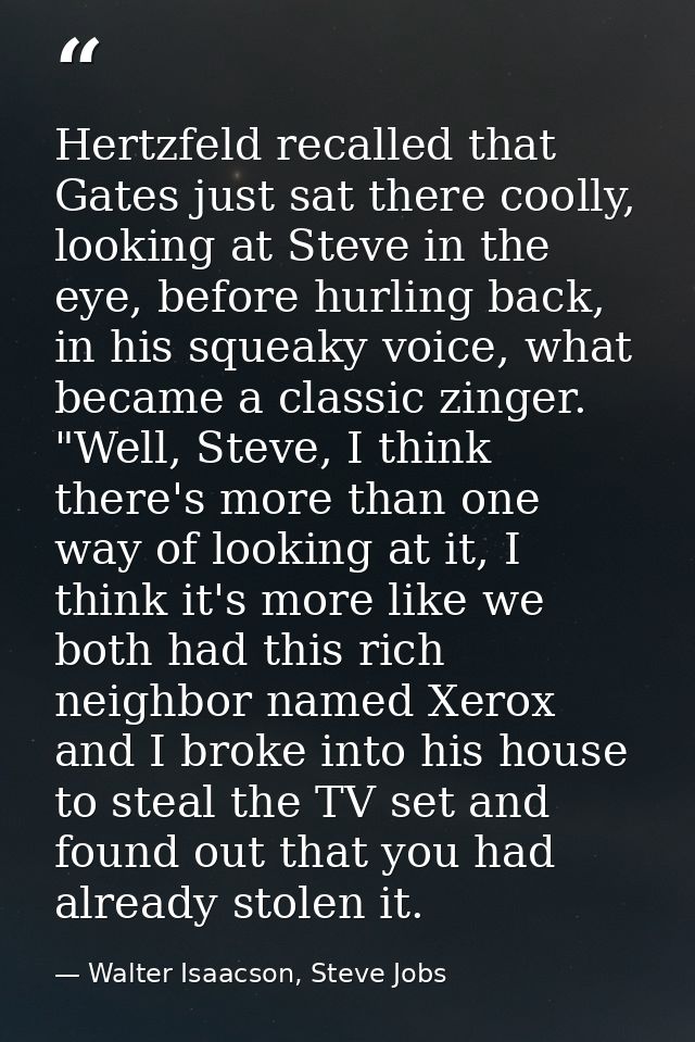 Hertzfeld recalled that Gates just sat there coolly, looking at Steve in the eye, before hurling back, in his squeaky vo — Walter Isaacson, Steve Jobs