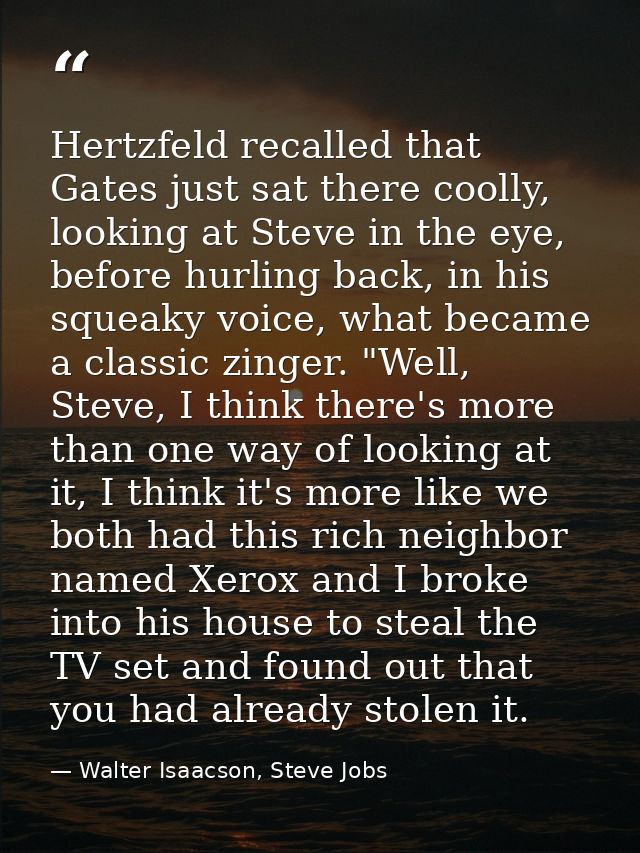 Hertzfeld recalled that Gates just sat there coolly, looking at Steve in the eye, before hurling back, in his squeaky vo — Walter Isaacson, Steve Jobs