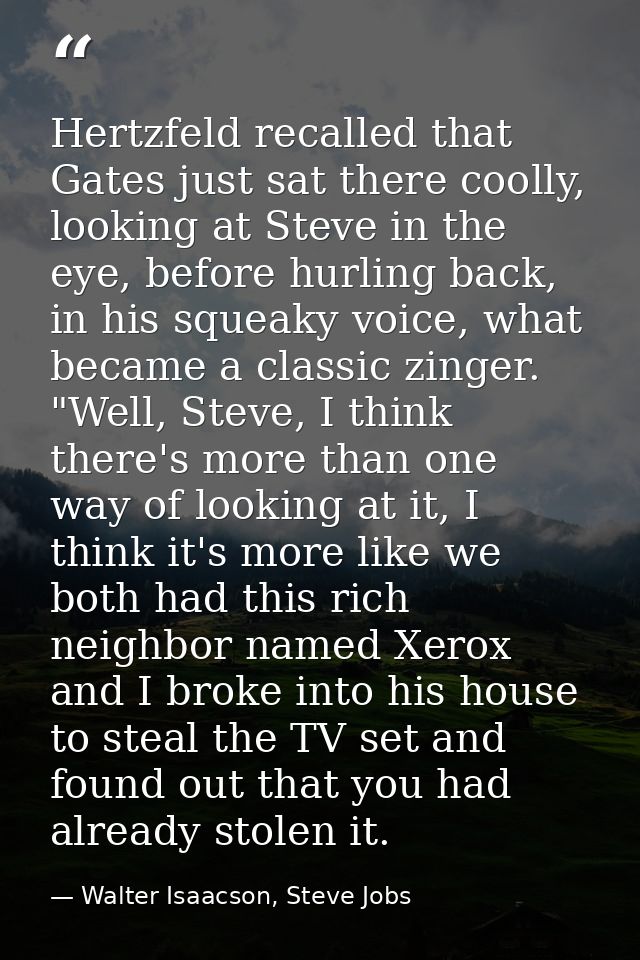 Hertzfeld recalled that Gates just sat there coolly, looking at Steve in the eye, before hurling back, in his squeaky vo — Walter Isaacson, Steve Jobs