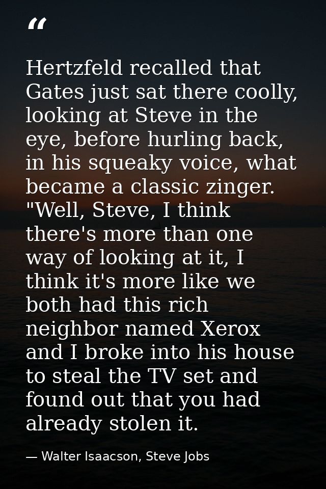 Hertzfeld recalled that Gates just sat there coolly, looking at Steve in the eye, before hurling back, in his squeaky vo — Walter Isaacson, Steve Jobs