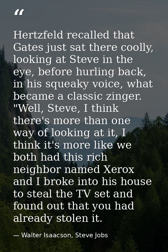 Hertzfeld recalled that Gates just sat there coolly, looking at Steve in the eye, before hurling back, in his squeaky vo — Walter Isaacson, Steve Jobs