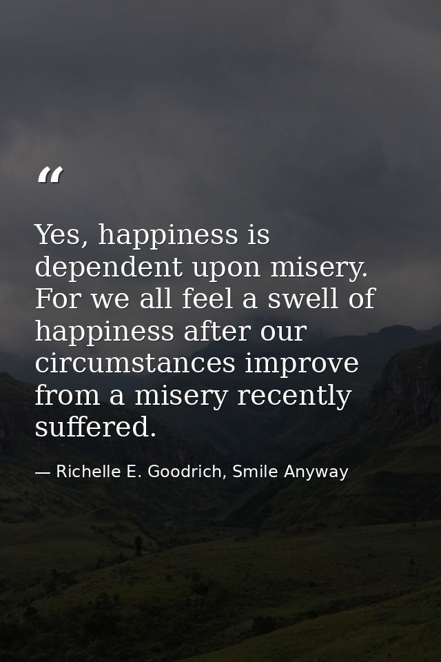 Yes, happiness is dependent upon misery. For we all feel a swell of happiness after our circumstances improve from a mis — Richelle E. Goodrich, Smile Anyway