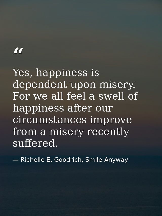 Yes, happiness is dependent upon misery. For we all feel a swell of happiness after our circumstances improve from a mis — Richelle E. Goodrich, Smile Anyway